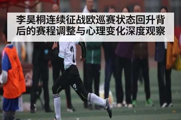 李昊桐连续征战欧巡赛状态回升背后的赛程调整与心理变化深度观察