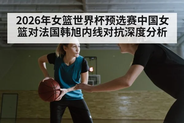 2026年女篮世界杯预选赛中国女篮对法国韩旭内线对抗深度分析