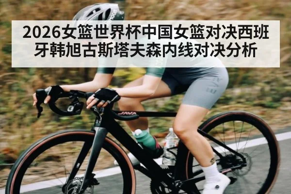 2026女篮世界杯中国女篮对决西班牙韩旭古斯塔夫森内线对决分析