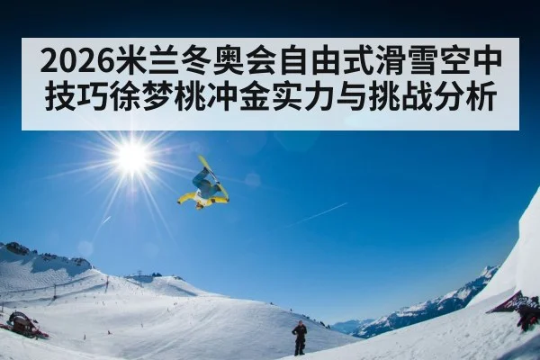 2026米兰冬奥会自由式滑雪空中技巧徐梦桃冲金实力与挑战分析